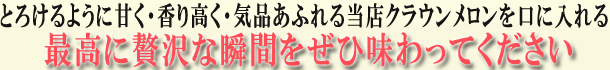 とろけるように甘く・香り高く・気品あふれる当店クラウンメロンを口に入れる最高に贅沢な瞬間をぜひ味わってください
